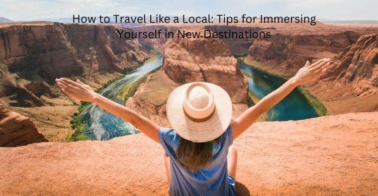How to Travel Like a Local: Tips for Immersing Yourself in New Destinations